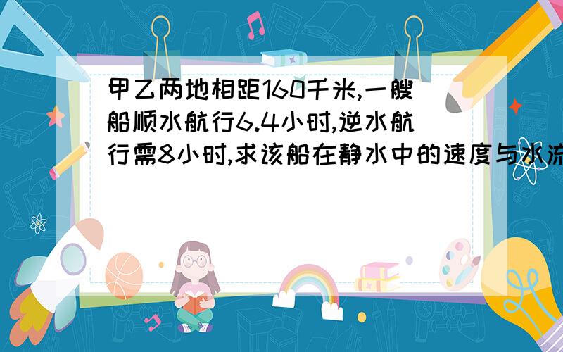 甲乙两地相距160千米,一艘船顺水航行6.4小时,逆水航行需8小时,求该船在静水中的速度与水流速