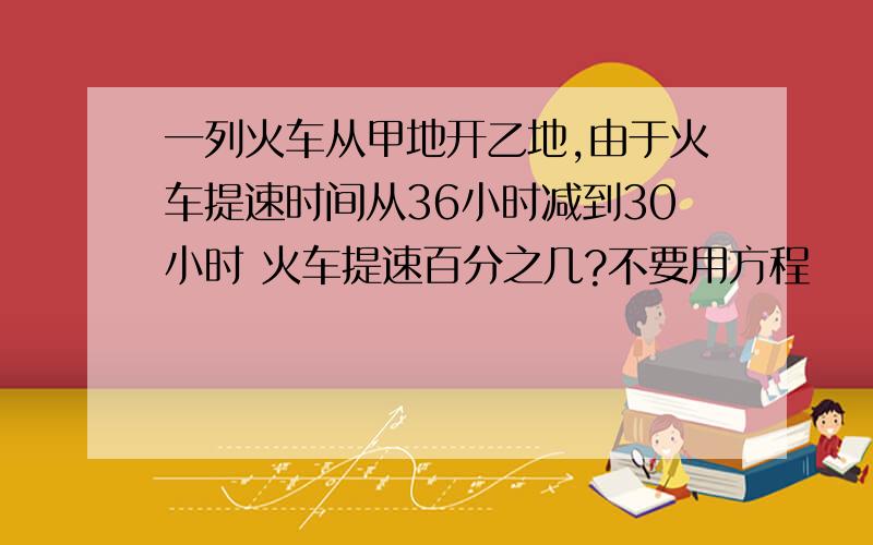 一列火车从甲地开乙地,由于火车提速时间从36小时减到30小时 火车提速百分之几?不要用方程