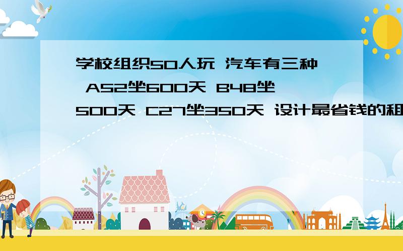 学校组织50人玩 汽车有三种 A52坐600天 B48坐500天 C27坐350天 设计最省钱的租车方案组织的是150人 600元天