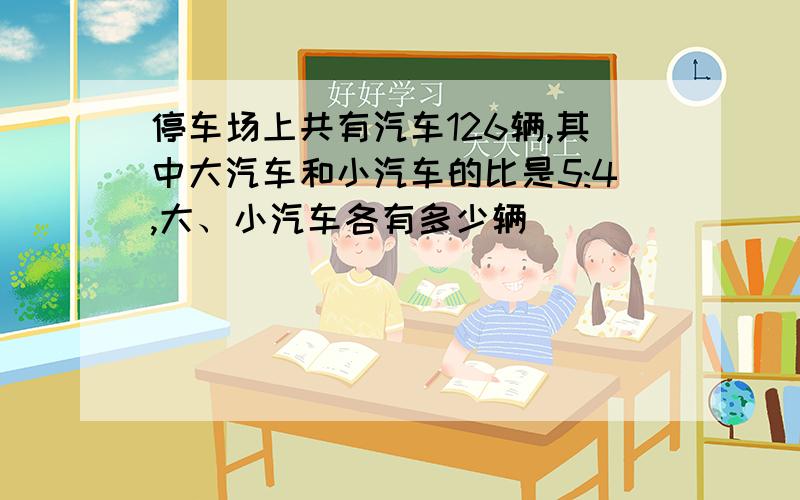 停车场上共有汽车126辆,其中大汽车和小汽车的比是5:4,大、小汽车各有多少辆