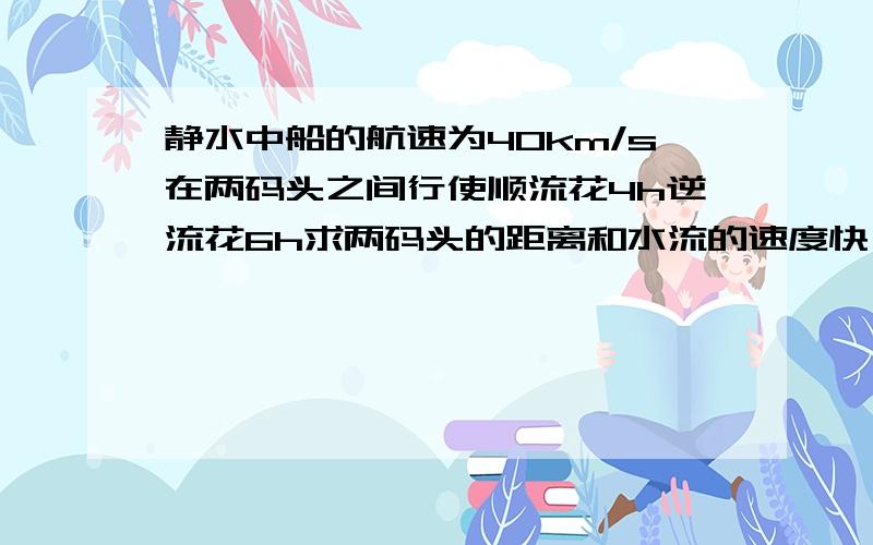 静水中船的航速为40km/s在两码头之间行使顺流花4h逆流花6h求两码头的距离和水流的速度快