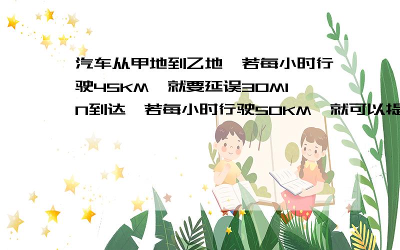 汽车从甲地到乙地,若每小时行驶45KM,就要延误30MIN到达,若每小时行驶50KM,就可以提前30MIN到达,求甲、乙两地的距离及原计划行驶的时间