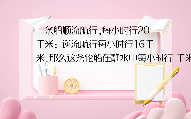 一条船顺流航行,每小时行20千米；逆流航行每小时行16千米.那么这条轮船在静水中每小时行 千米