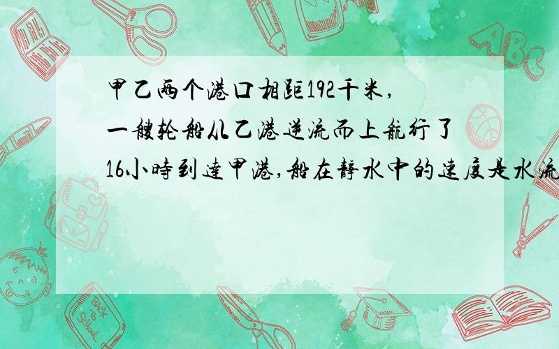 甲乙两个港口相距192千米,一艘轮船从乙港逆流而上航行了16小时到达甲港,船在静水中的速度是水流速度的7倍,求水速和船速.