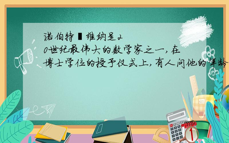 诺伯特•维纳是20世纪最伟大的数学家之一,在博士学位的授予仪式上,有人问他的年龄,得到了十分有趣维纳说：“我今年的岁数的立方是个四位数,岁数的四次方是个六位数.他们正好把0、1