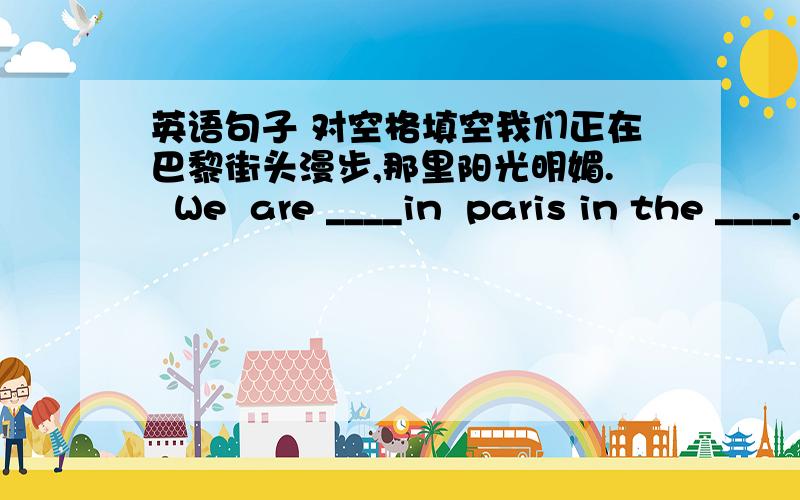 英语句子 对空格填空我们正在巴黎街头漫步,那里阳光明媚.  We  are ____in  paris in the ____.It is a_____beautiful,sunny day