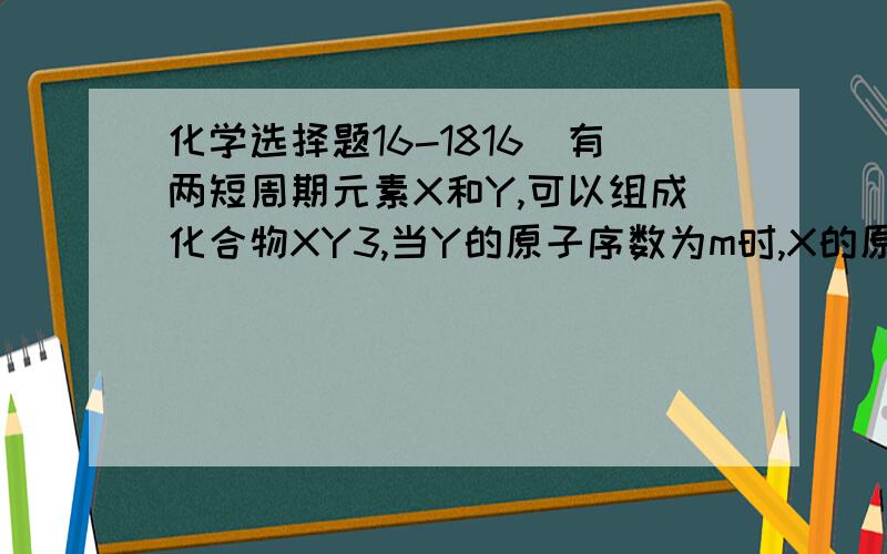 化学选择题16-1816．有两短周期元素X和Y,可以组成化合物XY3,当Y的原子序数为m时,X的原子序数为①m-4 ②m+4  ③m+8 ④m-2 ⑤m+6 其中正确的组合是（   ）.       A．只有①②④                         B．