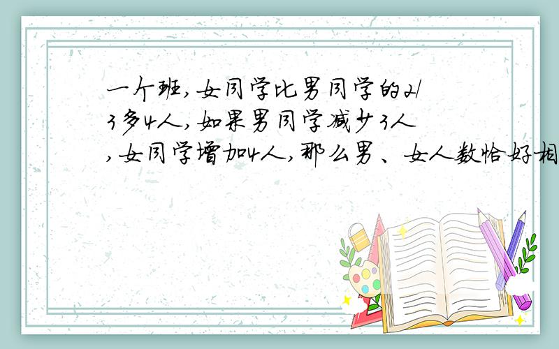 一个班,女同学比男同学的2/3多4人,如果男同学减少3人,女同学增加4人,那么男、女人数恰好相等.用方程解 一元一次方!