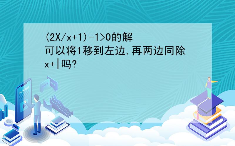 (2X/x+1)-1>0的解可以将1移到左边,再两边同除x+|吗?