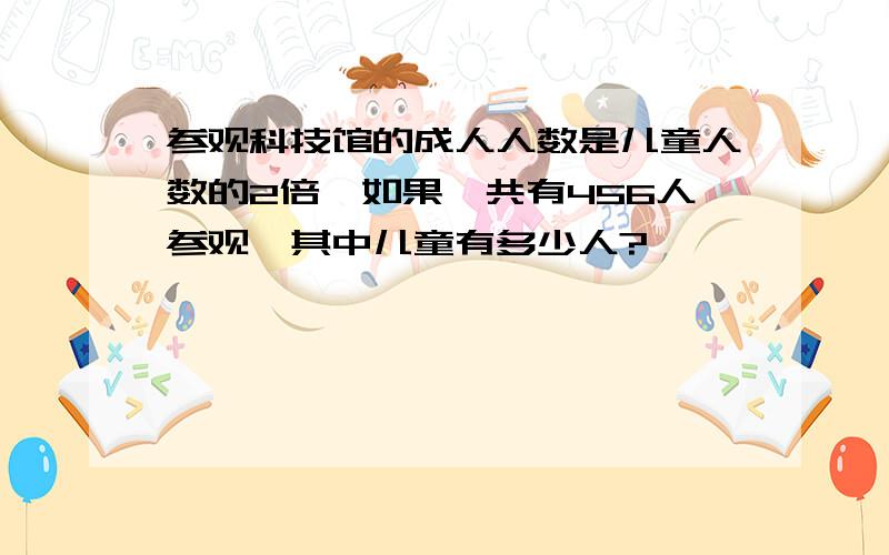 参观科技馆的成人人数是儿童人数的2倍,如果一共有456人参观,其中儿童有多少人?