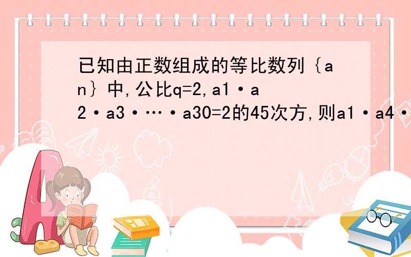 已知由正数组成的等比数列｛an｝中,公比q=2,a1·a2·a3·…·a30=2的45次方,则a1·a4·a7·…·a28=?注意：a1a2a3里的1,3,30是下标则a1·a4·a7·…·a28=？也同理