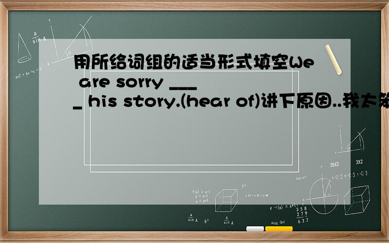 用所给词组的适当形式填空We are sorry ____ his story.(hear of)讲下原因..我太笨了~