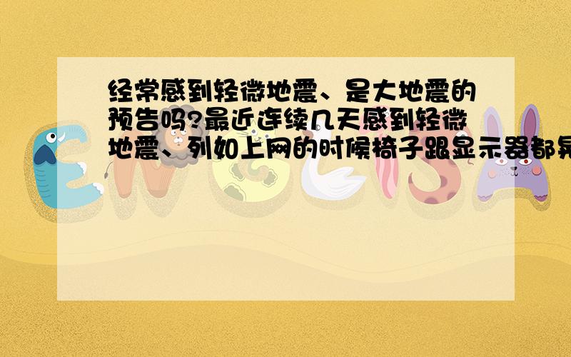 经常感到轻微地震、是大地震的预告吗?最近连续几天感到轻微地震、列如上网的时候椅子跟显示器都晃动下、虽然以前也有过 但是没这么频繁、是大地震的预告吗?