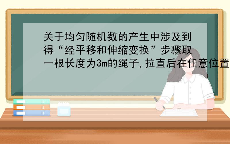 关于均匀随机数的产生中涉及到得“经平移和伸缩变换”步骤取一根长度为3m的绳子,拉直后在任意位置剪断,用随机模拟的方法计算剪得两段的长都不小于1m的概率.解法：设“剪得两段长都不