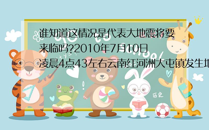 谁知道这情况是代表大地震将要来临吗?2010年7月10日凌晨4点43左右云南红河洲大屯镇发生地震了,当时很多人都感觉到了持续4~5秒的震感,前一天下午在离大屯不远的石屏县也发生了4.3及地震,