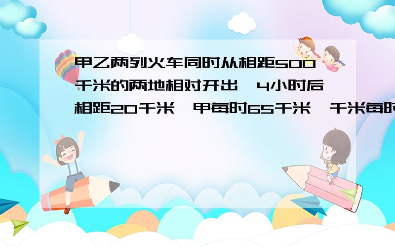 甲乙两列火车同时从相距500千米的两地相对开出,4小时后相距20千米,甲每时65千米,千米每时