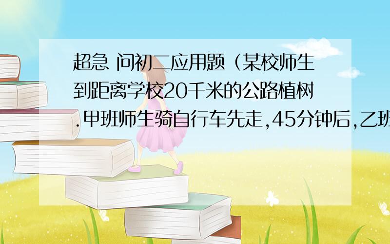 超急 问初二应用题（某校师生到距离学校20千米的公路植树.甲班师生骑自行车先走,45分钟后,乙班师生坐汽车出发,结果两班师生同时到达.已知汽车的速度是自行车速度的2.5倍,求两种车的速