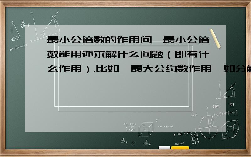 最小公倍数的作用问,最小公倍数能用还求解什么问题（即有什么作用）.比如,最大公约数作用,如分解因式的时候找公因数时,公因数的系数为这个因式的最大公约数.那么,最小公倍数又能用来