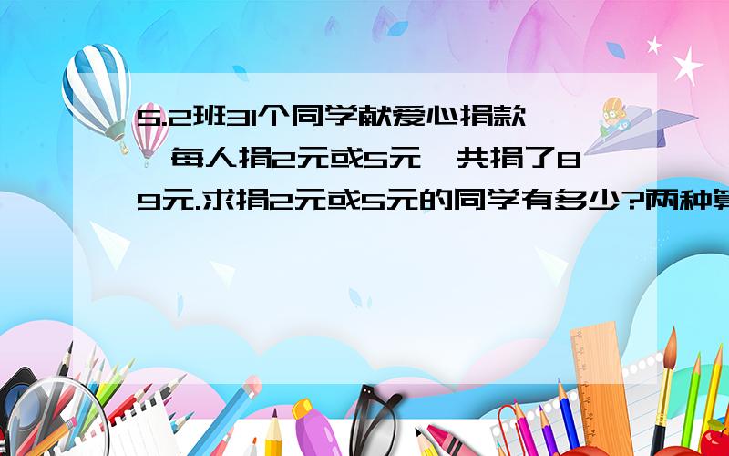 5.2班31个同学献爱心捐款,每人捐2元或5元,共捐了89元.求捐2元或5元的同学有多少?两种算法.