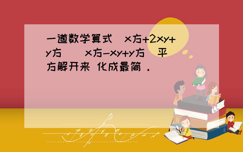 一道数学算式（x方+2xy+y方)(x方-xy+y方）平方解开来 化成最简 .