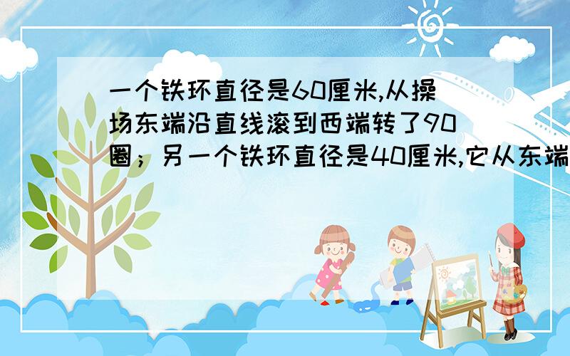 一个铁环直径是60厘米,从操场东端沿直线滚到西端转了90圈；另一个铁环直径是40厘米,它从东端也沿直线滚到西端转多少圈?