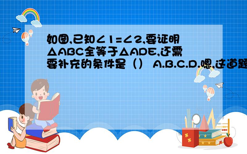 如图,已知∠1=∠2,要证明△ABC全等于△ADE,还需要补充的条件是（） A.B.C.D.嗯,这道题你已经答过了,那选项和图片我就不弄上去了.但是我不明白你的回答,为什么∠1等于∠2,就会得出∠ACB＝∠AED