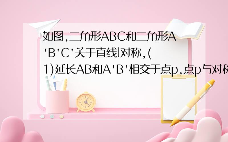 如图,三角形ABC和三角形A'B'C'关于直线l对称,(1)延长AB和A'B'相交于点p,点p与对称轴有什么关系?延长AC和A'C'呢?延长CB和C'B'呢?