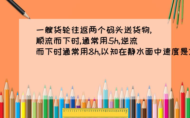 一艘货轮往返两个码头送货物,顺流而下时,通常用5h,逆流而下时通常用8h,以知在静水面中速度是26km水速