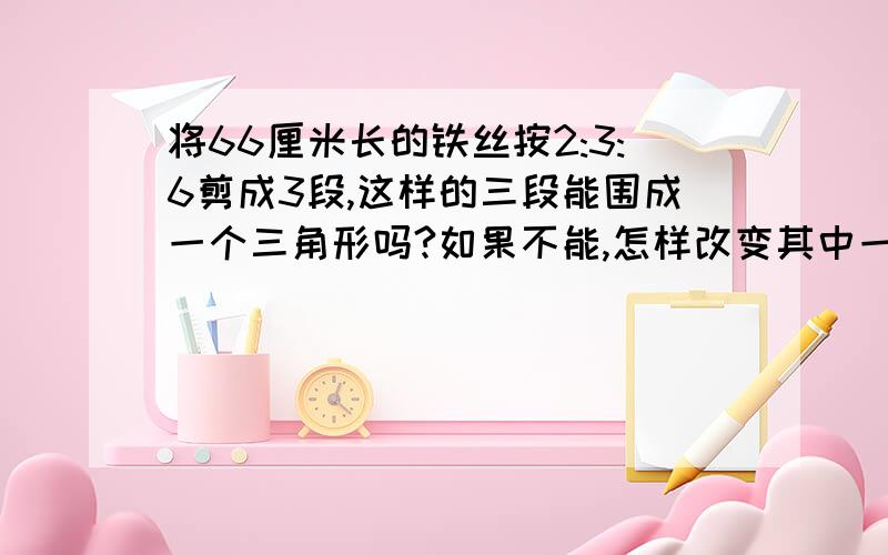 将66厘米长的铁丝按2:3:6剪成3段,这样的三段能围成一个三角形吗?如果不能,怎样改变其中一段的长度,使