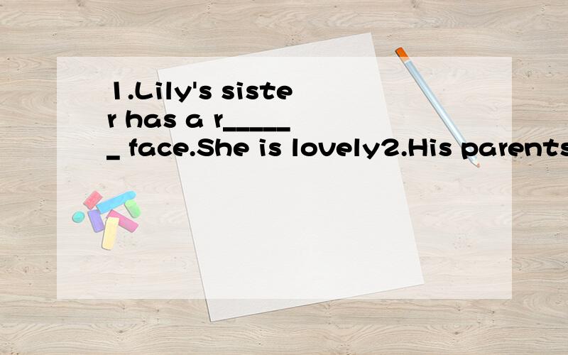 1.Lily's sister has a r______ face.She is lovely2.His parents are both d______.They work in the big hospital.3.He is a student.He s______ in the school.4.please give me s_____ to drink.5.Who do you go to the flower m_____ with?6.Do you like the Sprin