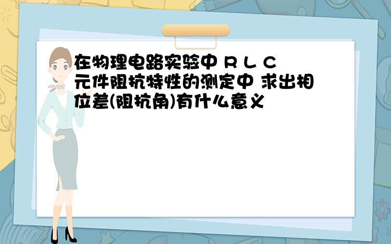 在物理电路实验中 R L C元件阻抗特性的测定中 求出相位差(阻抗角)有什么意义