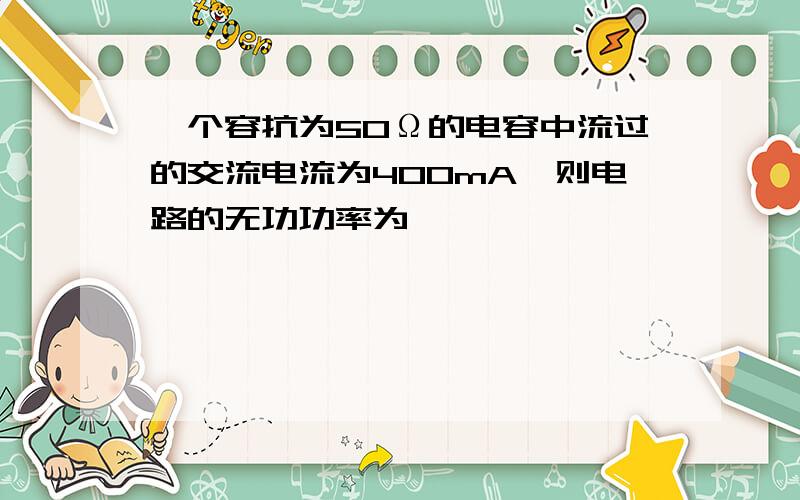 一个容抗为50Ω的电容中流过的交流电流为400mA,则电路的无功功率为