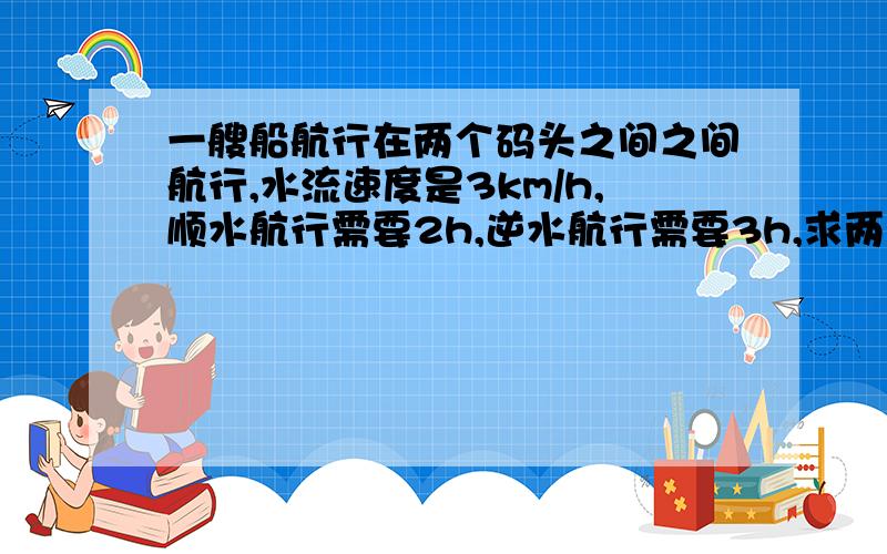 一艘船航行在两个码头之间之间航行,水流速度是3km/h,顺水航行需要2h,逆水航行需要3h,求两码头之间的距离和静水中的速度