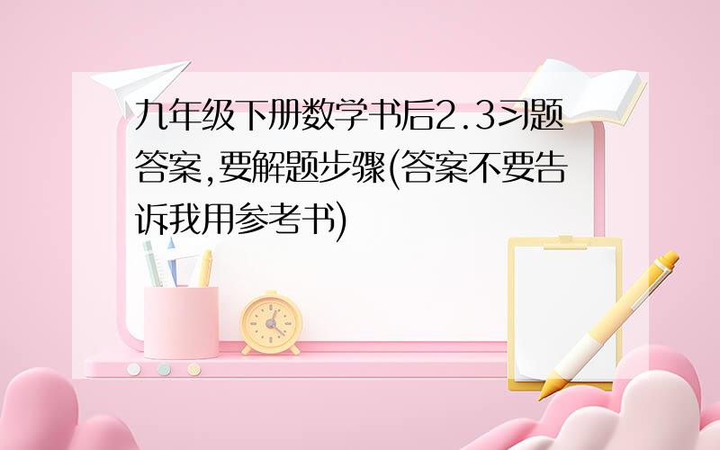 九年级下册数学书后2.3习题答案,要解题步骤(答案不要告诉我用参考书)