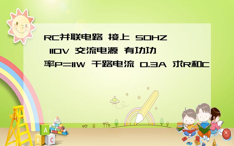 RC并联电路 接上 50HZ 110V 交流电源 有功功率P=11W 干路电流 0.3A 求R和C