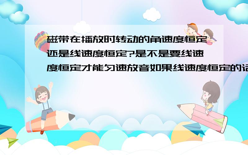 磁带在播放时转动的角速度恒定还是线速度恒定?是不是要线速度恒定才能匀速放音如果线速度恒定的话,半径变小,角速度不恒定,那录音机怎么知道根据磁带中间的带子半径而改变角速度,如