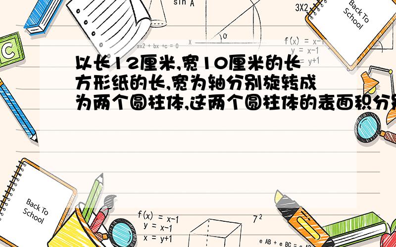 以长12厘米,宽10厘米的长方形纸的长,宽为轴分别旋转成为两个圆柱体,这两个圆柱体的表面积分别是多少?是不是圆半径就是10厘米高12厘米和半径12厘米高10厘米的两个圆柱体呀?这题咋算,谁会?