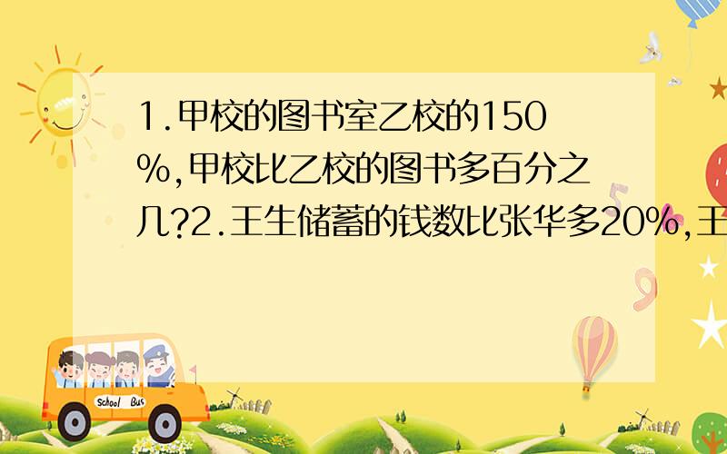 1.甲校的图书室乙校的150%,甲校比乙校的图书多百分之几?2.王生储蓄的钱数比张华多20%,王生储蓄的钱数是张华的百分之几?3.甲的岁数和乙的岁数比是4 ：5,甲的岁数是乙的百分之几?4.农场葡萄