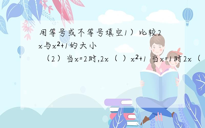 用等号或不等号填空1）比较2x与x²+1的大小 （2）当x=2时,2x（ ）x²+1 当x=1时2x（ ）x²+1 （3）当x=-1时,2x（ ）x²+1（4）任意去个x值,计算比较2x与x²+!的大小 （5)无论x取什么值,2x