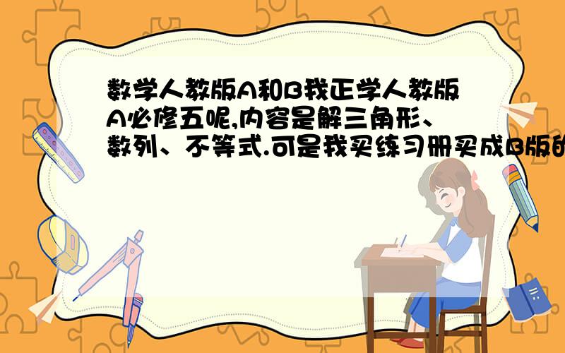 数学人教版A和B我正学人教版A必修五呢,内容是解三角形、数列、不等式.可是我买练习册买成B版的了.请问有什么不同么?那么B版更难吧?能有多少难度?