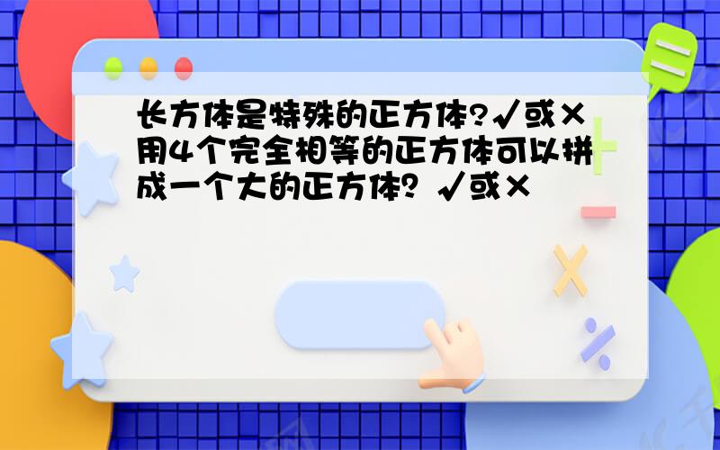 长方体是特殊的正方体?√或×用4个完全相等的正方体可以拼成一个大的正方体？√或×