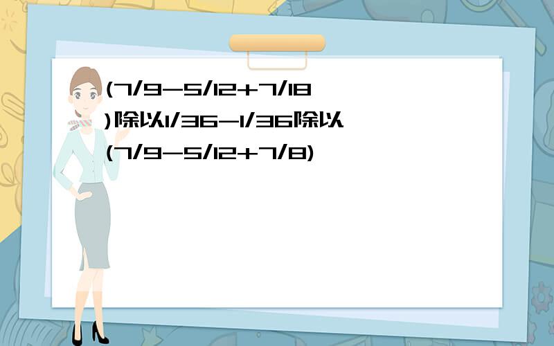 (7/9-5/12+7/18)除以1/36-1/36除以(7/9-5/12+7/8)