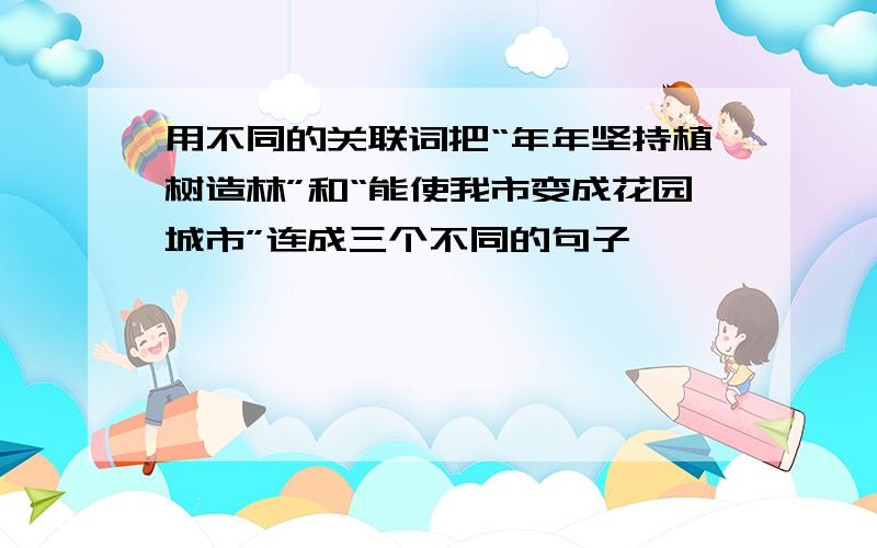 用不同的关联词把“年年坚持植树造林”和“能使我市变成花园城市”连成三个不同的句子