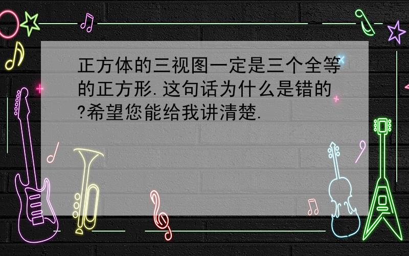 正方体的三视图一定是三个全等的正方形.这句话为什么是错的?希望您能给我讲清楚.