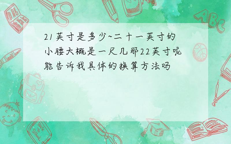 21英寸是多少~二十一英寸的小腰大概是一尺几那22英寸呢能告诉我具体的换算方法吗