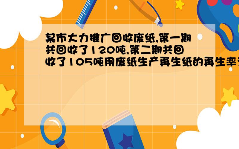 某市大力推广回收废纸,第一期共回收了120吨,第二期共回收了105吨用废纸生产再生纸的再生率为80%,这些回收的废纸能生产多少吨再生纸?第二期比第一期少回收百分之几?