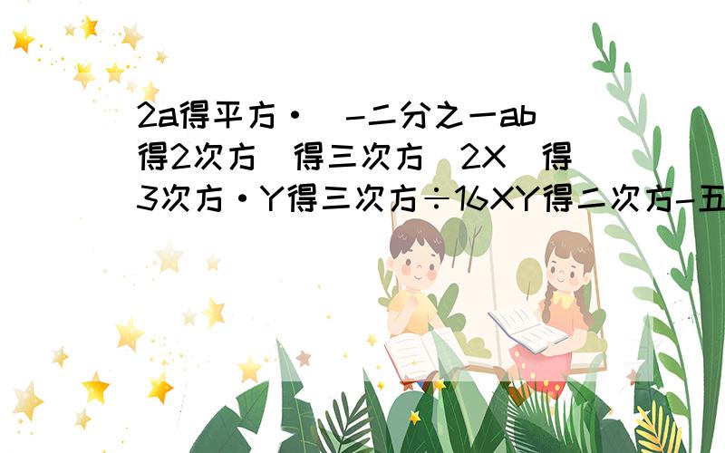 2a得平方·（-二分之一ab得2次方）得三次方（2X）得3次方·Y得三次方÷16XY得二次方-五分之二XY得二次方Z·（-2分之1Y得2次方Z得2次方）（-2得2次方b）得4次方÷—（-二分之一ab得2次方）-2X得2次