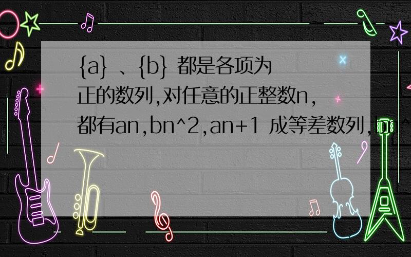 {a} 、{b} 都是各项为正的数列,对任意的正整数n,都有an,bn^2,an+1 成等差数列,bn^2,an+1,bn+1^2成等比{a} 、{b} 都是各项为正的数列,对任意的正整数n,都有an,bn^2,an+1 成等差数列,bn^2,an+1,bn+1^2成等比数列