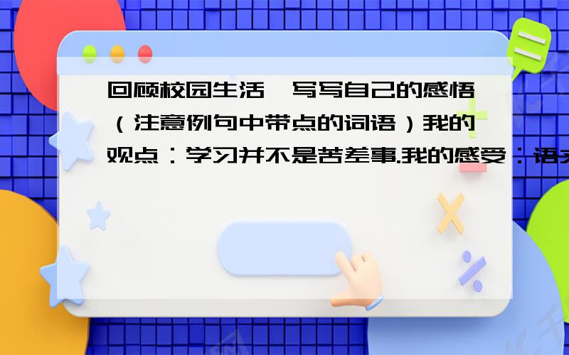 回顾校园生活,写写自己的感悟（注意例句中带点的词语）我的观点：学习并不是苦差事.我的感受：语文的诗情画意、数学的严谨逻辑,都像清新的风儿令我沉醉其间.（像 有点）我的观点：