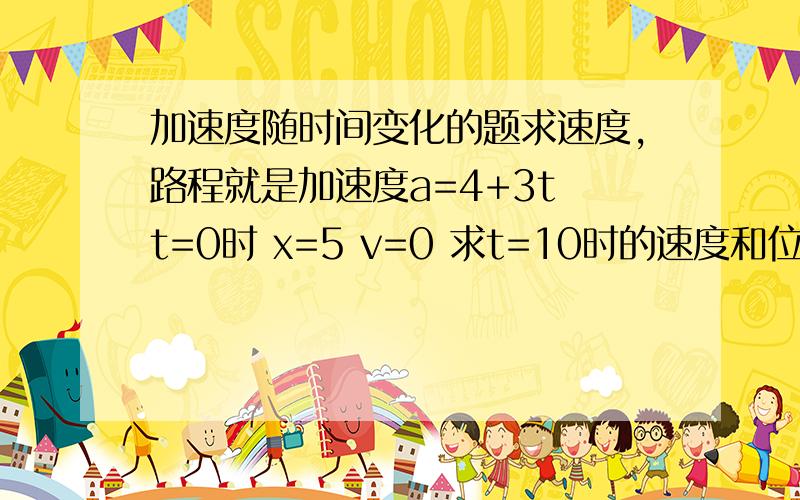 加速度随时间变化的题求速度,路程就是加速度a=4+3t t=0时 x=5 v=0 求t=10时的速度和位置.具体能说下这类题该怎么想吗?